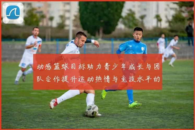 动感篮球目标助力青少年成长与团队合作提升运动热情与竞技水平的全新体验