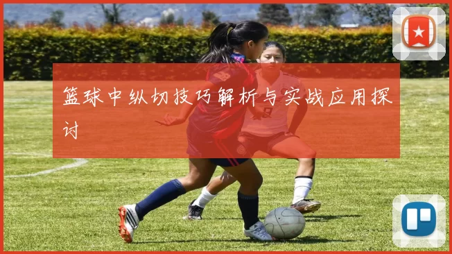 篮球中纵切技巧解析与实战应用探讨