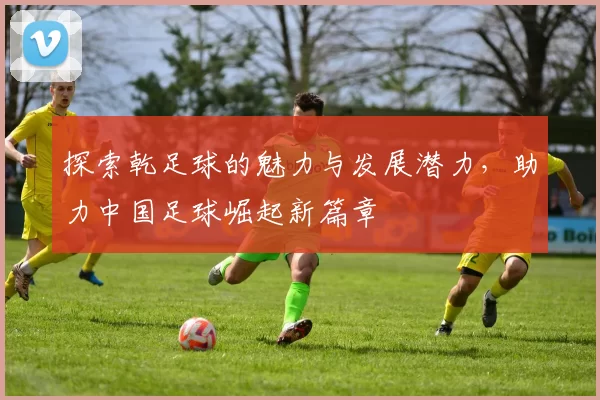 探索乾足球的魅力与发展潜力，助力中国足球崛起新篇章