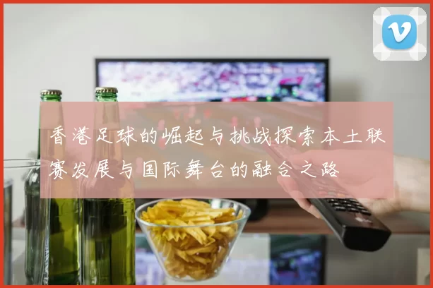 香港足球的崛起与挑战探索本土联赛发展与国际舞台的融合之路