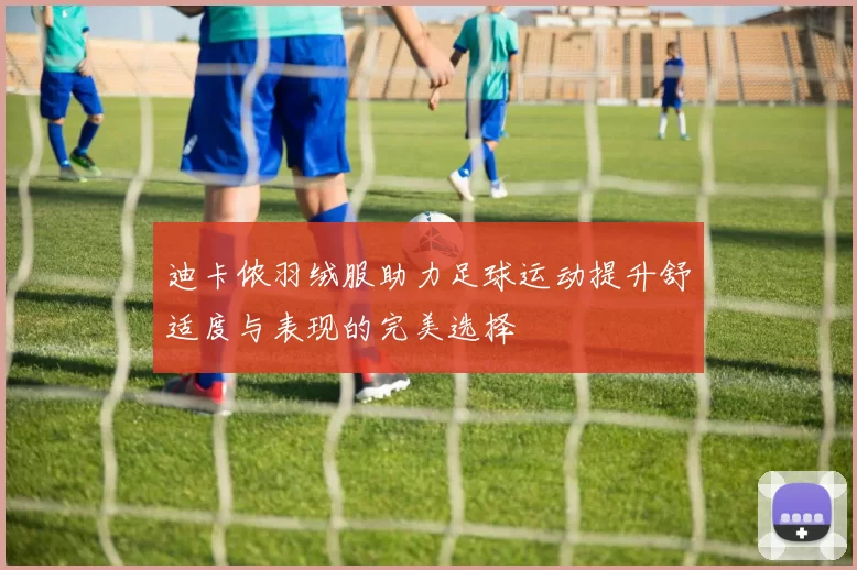 迪卡侬羽绒服助力足球运动提升舒适度与表现的完美选择