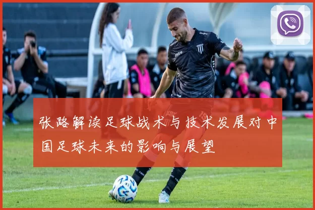 张路解读足球战术与技术发展对中国足球未来的影响与展望