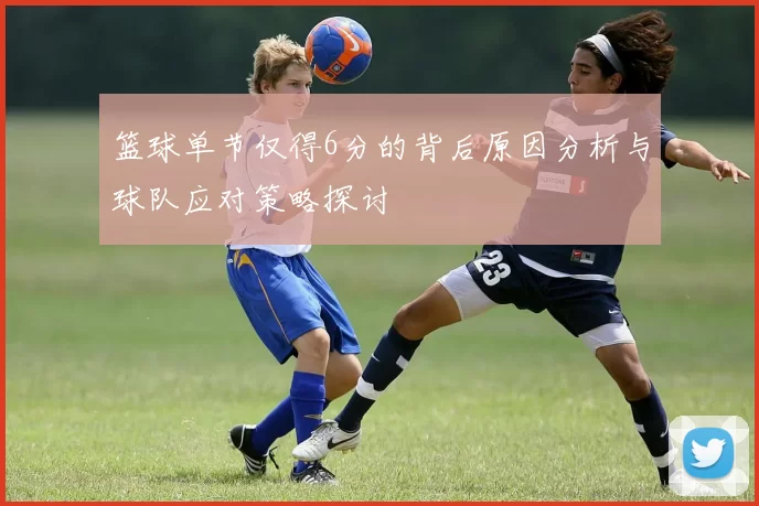 篮球单节仅得6分的背后原因分析与球队应对策略探讨