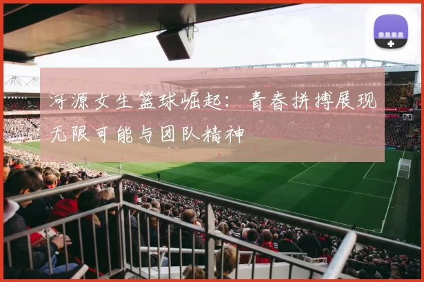河源女生篮球崛起：青春拼搏展现无限可能与团队精神