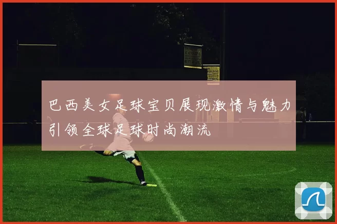巴西美女足球宝贝展现激情与魅力引领全球足球时尚潮流